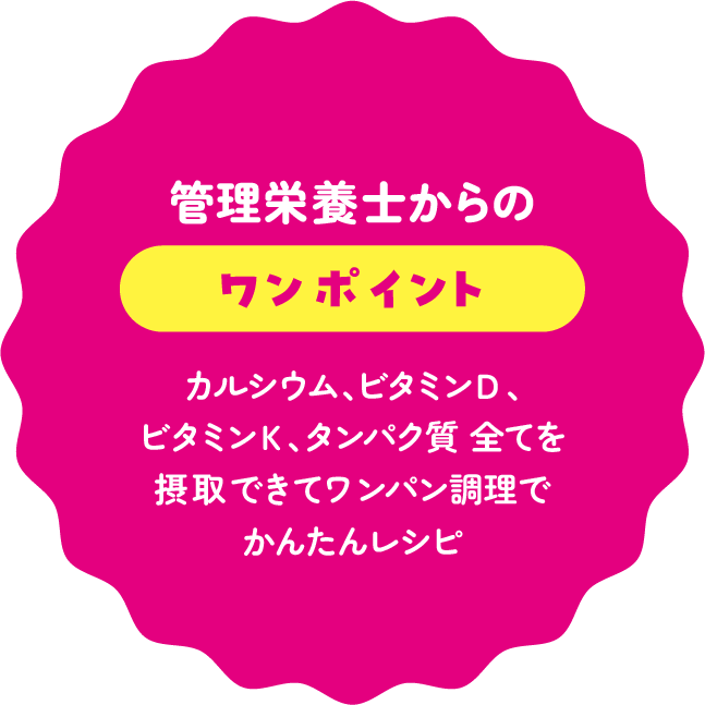 管理栄養士からのワンポイント：カルシウム、ビタミンＤ、ビタミンＫ、タンパク質 全てを摂取できてワンパン調理でかんたんレシピ