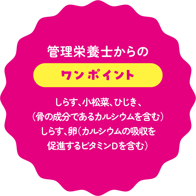 管理栄養士からのワンポイント：しらす、小松菜、ひじき、（骨の成分であるカルシウムを含む）しらす、卵（カルシウムの吸収を促進するビタミンＤを含む）