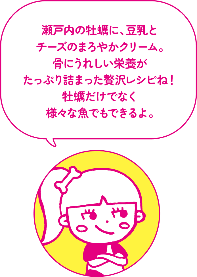 瀬戸内の牡蠣に、豆乳とチーズのまろやかクリーム。骨にうれしい栄養がたっぷり詰まった贅沢レシピね！牡蠣だけでなく様々な魚でもできるよ。