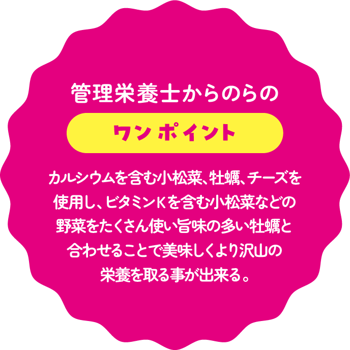 管理栄養士からのワンポイント：カルシウムを含む小松菜、牡蠣、チーズを使用し、ビタミンＫを含む小松菜などの野菜をたくさん使い旨味の多い牡蠣と合わせることで美味しくより沢山の栄養を取る事が出来る。